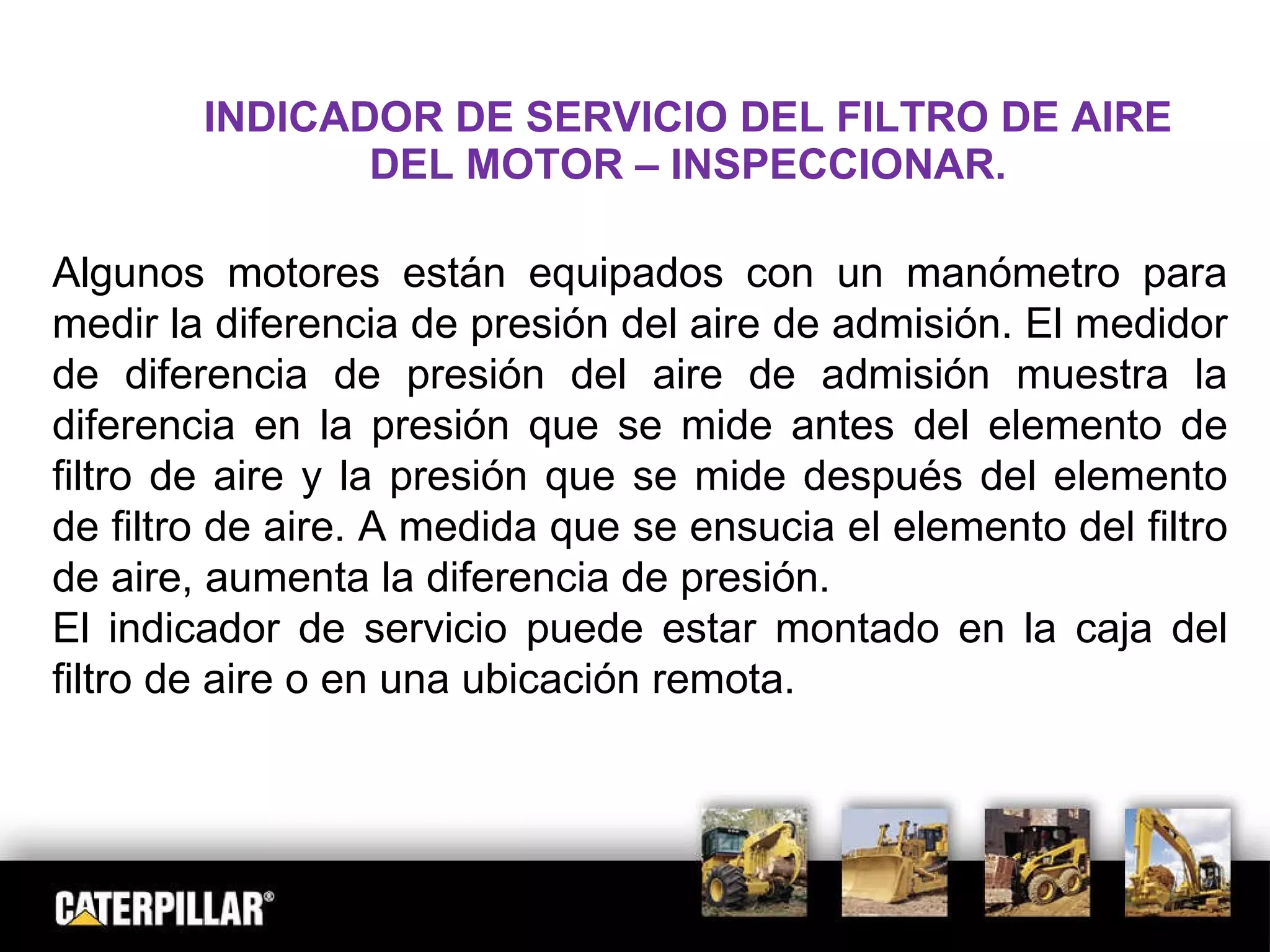 INDICADOR DE SERVICIO DEL FILTRO DE AIRE DEL MOTOR – INSPECCIONAR. Algunos motores están equipados con un manómetro para medir la diferencia de presión del aire de admisión. El medidor de diferencia de presión del aire de admisión muestra la diferencia en la presión que se mide antes del elemento de filtro de aire y la presión que se mide después del elemento de filtro de aire. A medida que se ensucia el elemento del filtro de aire, aumenta la diferencia de presión.  El indicador de servicio puede estar montado en la caja del filtro de aire o en una ubicación remota. 