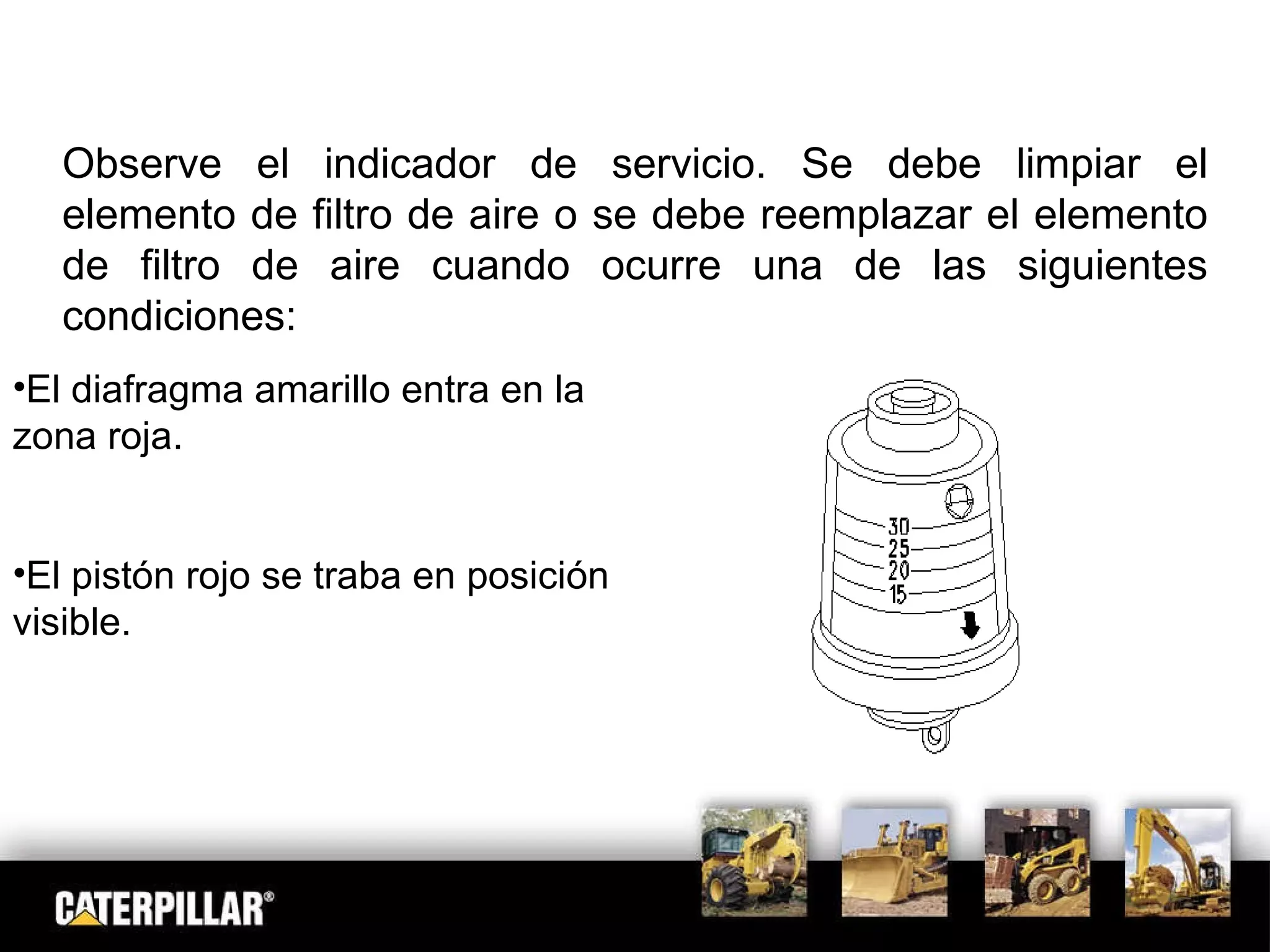 Observe el indicador de servicio. Se debe limpiar el elemento de filtro de aire o se debe reemplazar el elemento de filtro de aire cuando ocurre una de las siguientes condiciones: : El diafragma amarillo entra en la zona roja. El pistón rojo se traba en posición visible. 