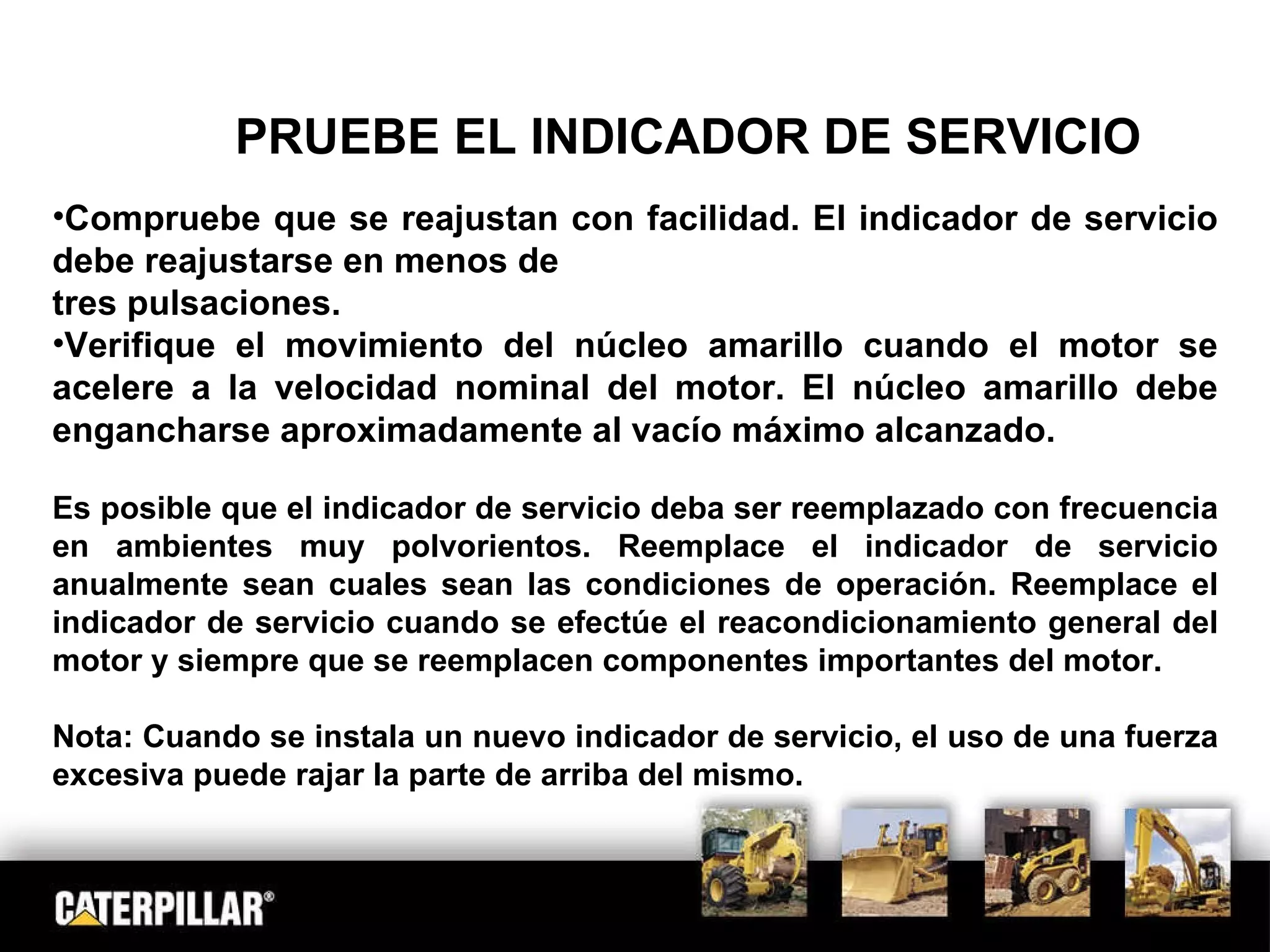 PRUEBE EL INDICADOR DE SERVICIO Compruebe que se reajustan con facilidad. El indicador de servicio debe reajustarse en menos de tres pulsaciones. Verifique el movimiento del núcleo amarillo cuando el motor se acelere a la velocidad nominal del motor. El núcleo amarillo debe engancharse aproximadamente al vacío máximo alcanzado.  Es posible que el indicador de servicio deba ser reemplazado con frecuencia en ambientes muy polvorientos. Reemplace el indicador de servicio anualmente sean cuales sean las condiciones de operación. Reemplace el indicador de servicio cuando se efectúe el reacondicionamiento general del motor y siempre que se reemplacen componentes importantes del motor. Nota: Cuando se instala un nuevo indicador de servicio, el uso de una fuerza excesiva puede rajar la parte de arriba del mismo. 