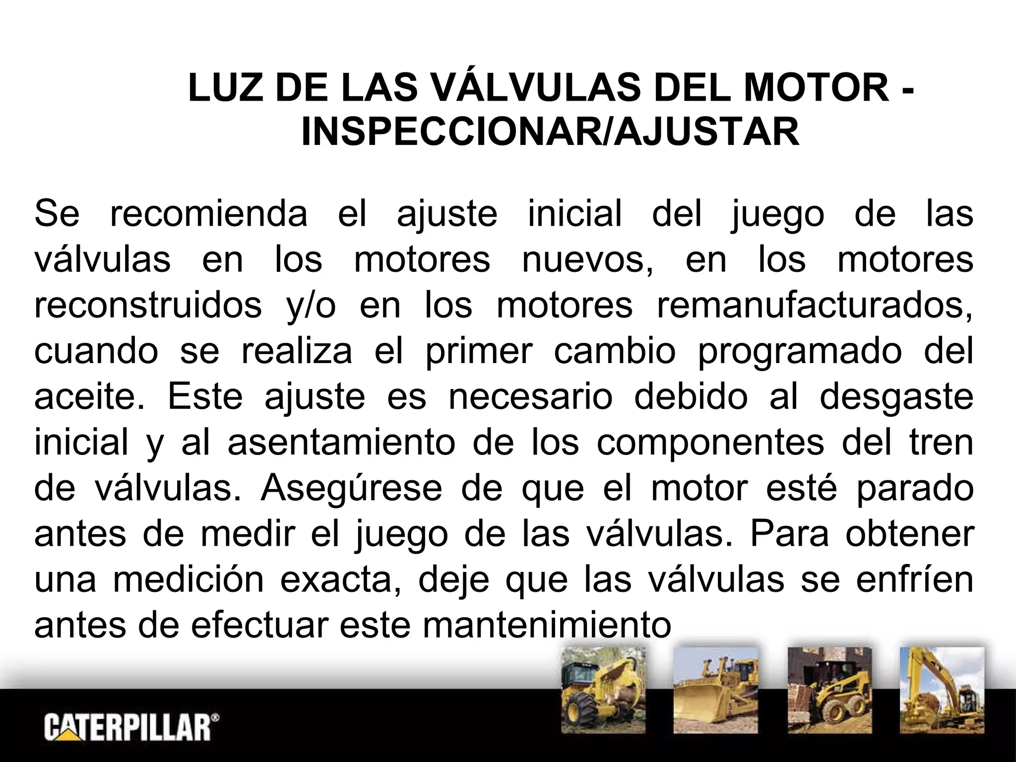LUZ DE LAS VÁLVULAS DEL MOTOR - INSPECCIONAR/AJUSTAR Se recomienda el ajuste inicial del juego de las válvulas en los motores nuevos, en los motores reconstruidos y/o en los motores remanufacturados, cuando se realiza el primer cambio programado del aceite. Este ajuste es necesario debido al desgaste inicial y al asentamiento de los componentes del tren de válvulas. Asegúrese de que el motor esté parado antes de medir el juego de las válvulas. Para obtener una medición exacta, deje que las válvulas se enfríen antes de efectuar este mantenimiento 