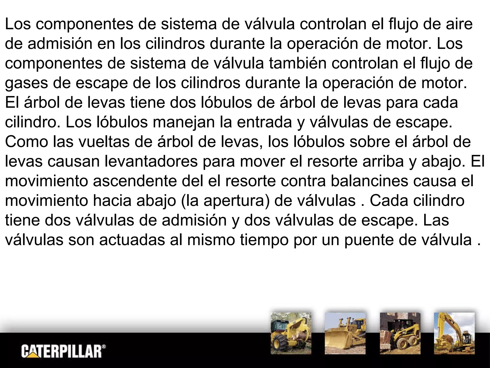Los componentes de sistema de válvula controlan el flujo de aire de admisión en los cilindros durante la operación de motor. Los componentes de sistema de válvula también controlan el flujo de gases de escape de los cilindros durante la operación de motor. El árbol de levas tiene dos lóbulos de árbol de levas para cada cilindro. Los lóbulos manejan la entrada y válvulas de escape. Como las vueltas de árbol de levas, los lóbulos sobre el árbol de levas causan levantadores para mover el resorte arriba y abajo. El movimiento ascendente del el resorte contra balancines causa el movimiento hacia abajo (la apertura) de válvulas . Cada cilindro tiene dos válvulas de admisión y dos válvulas de escape. Las válvulas son actuadas al mismo tiempo por un puente de válvula .  