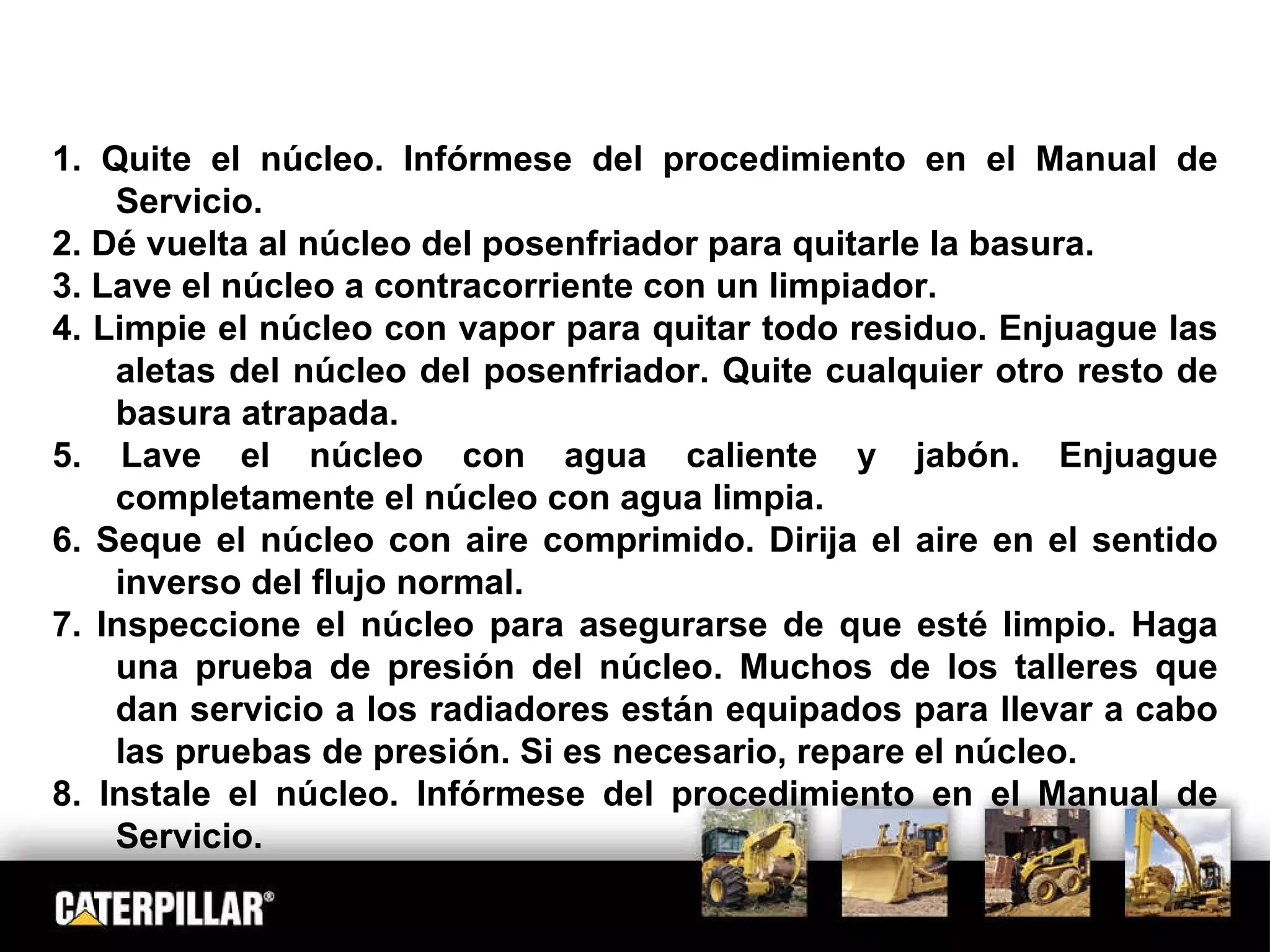 1. Quite el núcleo. Infórmese del procedimiento en el Manual de Servicio. 2. Dé vuelta al núcleo del posenfriador para quitarle la basura. 3. Lave el núcleo a contracorriente con un limpiador. 4. Limpie el núcleo con vapor para quitar todo residuo. Enjuague las aletas del núcleo del posenfriador. Quite cualquier otro resto de basura atrapada. 5. Lave el núcleo con agua caliente y jabón. Enjuague completamente el núcleo con agua limpia.  6. Seque el núcleo con aire comprimido. Dirija el aire en el sentido inverso del flujo normal.  7. Inspeccione el núcleo para asegurarse de que esté limpio. Haga una prueba de presión del núcleo. Muchos de los talleres que dan servicio a los radiadores están equipados para llevar a cabo las pruebas de presión. Si es necesario, repare el núcleo. 8. Instale el núcleo. Infórmese del procedimiento en el Manual de Servicio. 
