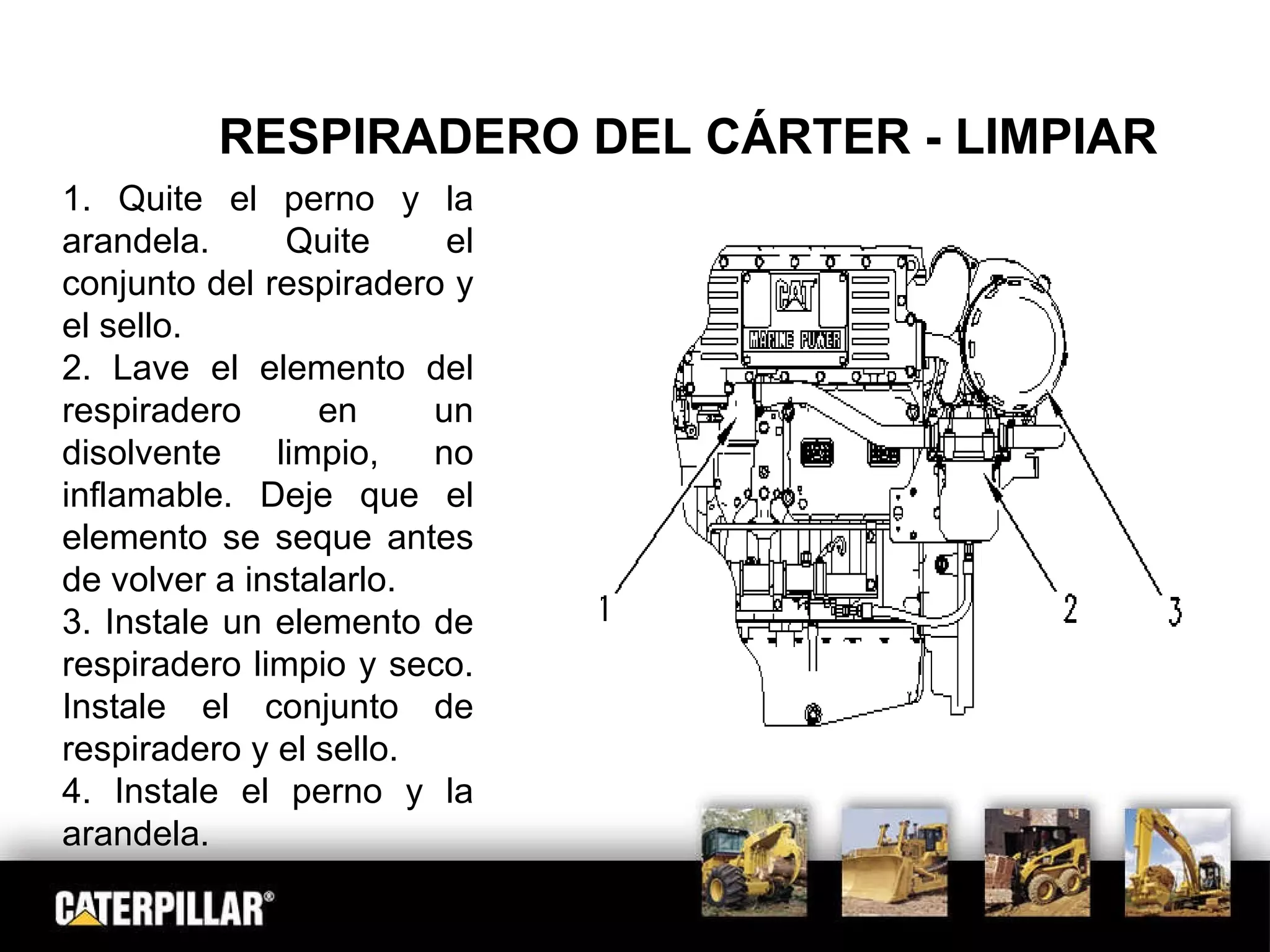 RESPIRADERO DEL CÁRTER - LIMPIAR 1. Quite el perno y la arandela. Quite el conjunto del respiradero y el sello. 2. Lave el elemento del respiradero en un disolvente limpio, no inflamable. Deje que el elemento se  seque antes de volver a instalarlo. 3. Instale un elemento de respiradero limpio y seco. Instale el conjunto de respiradero y el sello. 4. Instale el perno y la arandela.  