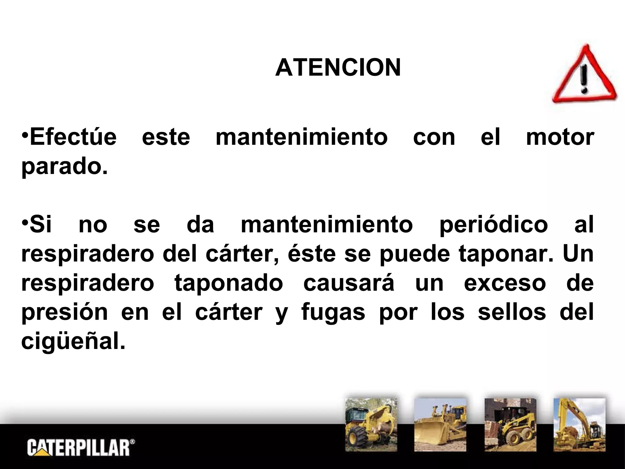 ATENCION Efectúe este mantenimiento con el motor parado. Si no se da mantenimiento periódico al respiradero del cárter, éste se puede taponar. Un respiradero taponado causará un exceso de presión en el cárter y fugas por los sellos del cigüeñal. 