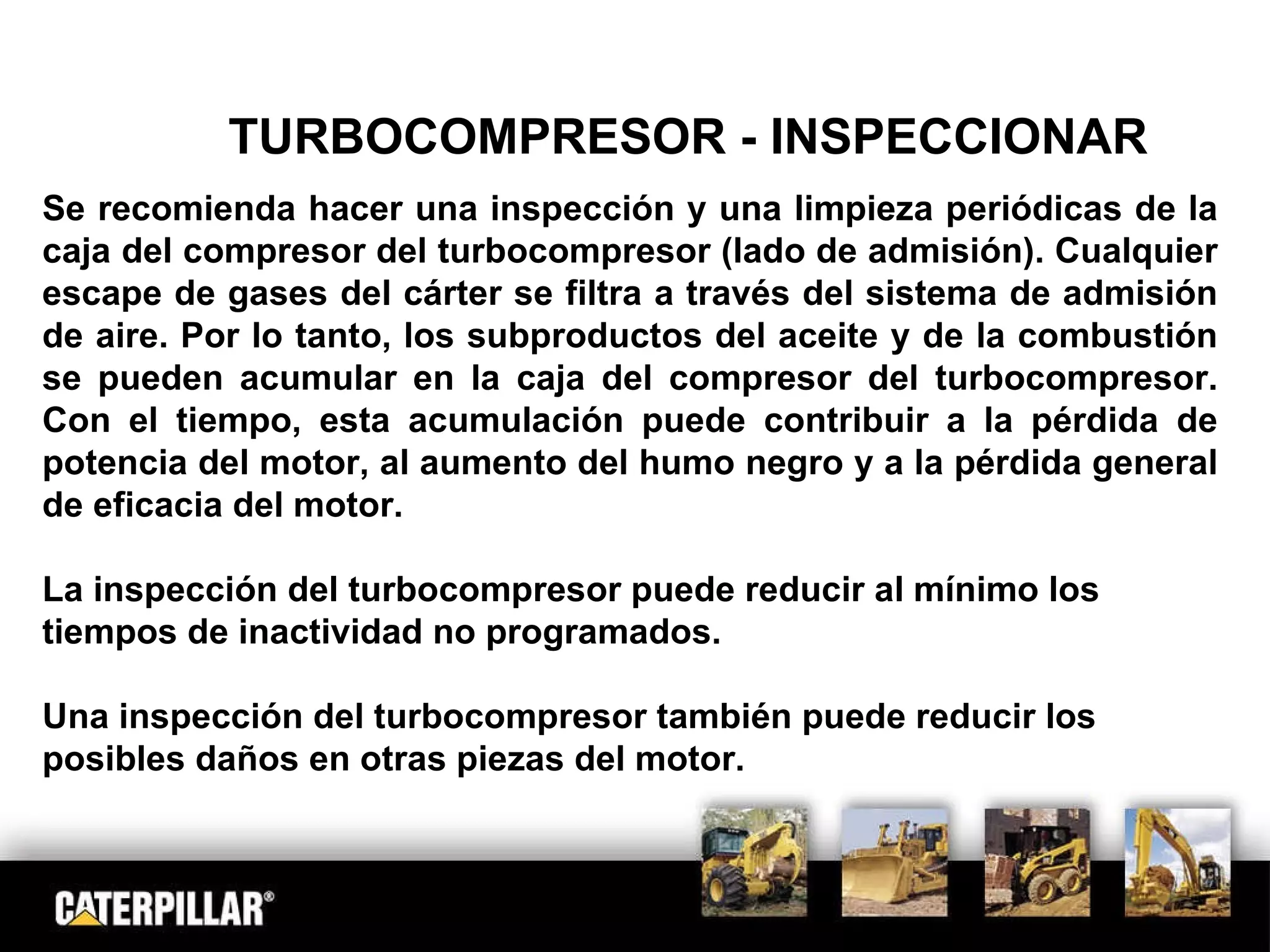 TURBOCOMPRESOR - INSPECCIONAR Se recomienda hacer una inspección y una limpieza periódicas de la caja del compresor del turbocompresor (lado de admisión). Cualquier escape de gases del cárter se filtra a través del sistema de admisión de aire. Por lo tanto, los subproductos del aceite y de la combustión se pueden acumular en la caja del compresor del turbocompresor. Con el tiempo, esta acumulación puede contribuir a la pérdida de potencia del motor, al aumento del humo negro y a la pérdida general de eficacia del motor.  La inspección del turbocompresor puede reducir al mínimo los tiempos de inactividad no programados. Una inspección del turbocompresor también puede reducir los posibles daños en otras piezas del motor. 