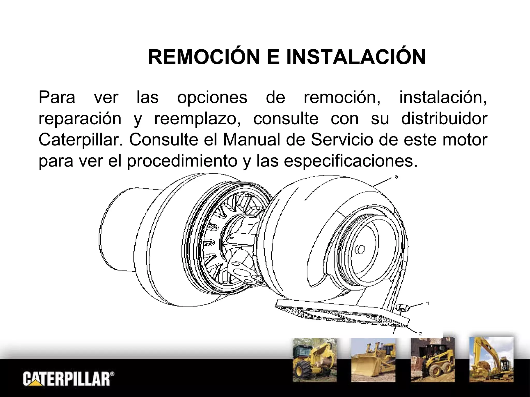REMOCIÓN E INSTALACIÓN Para ver las opciones de remoción, instalación, reparación y reemplazo, consulte con su distribuidor Caterpillar. Consulte el Manual de Servicio de este motor para ver el procedimiento y las especificaciones. 
