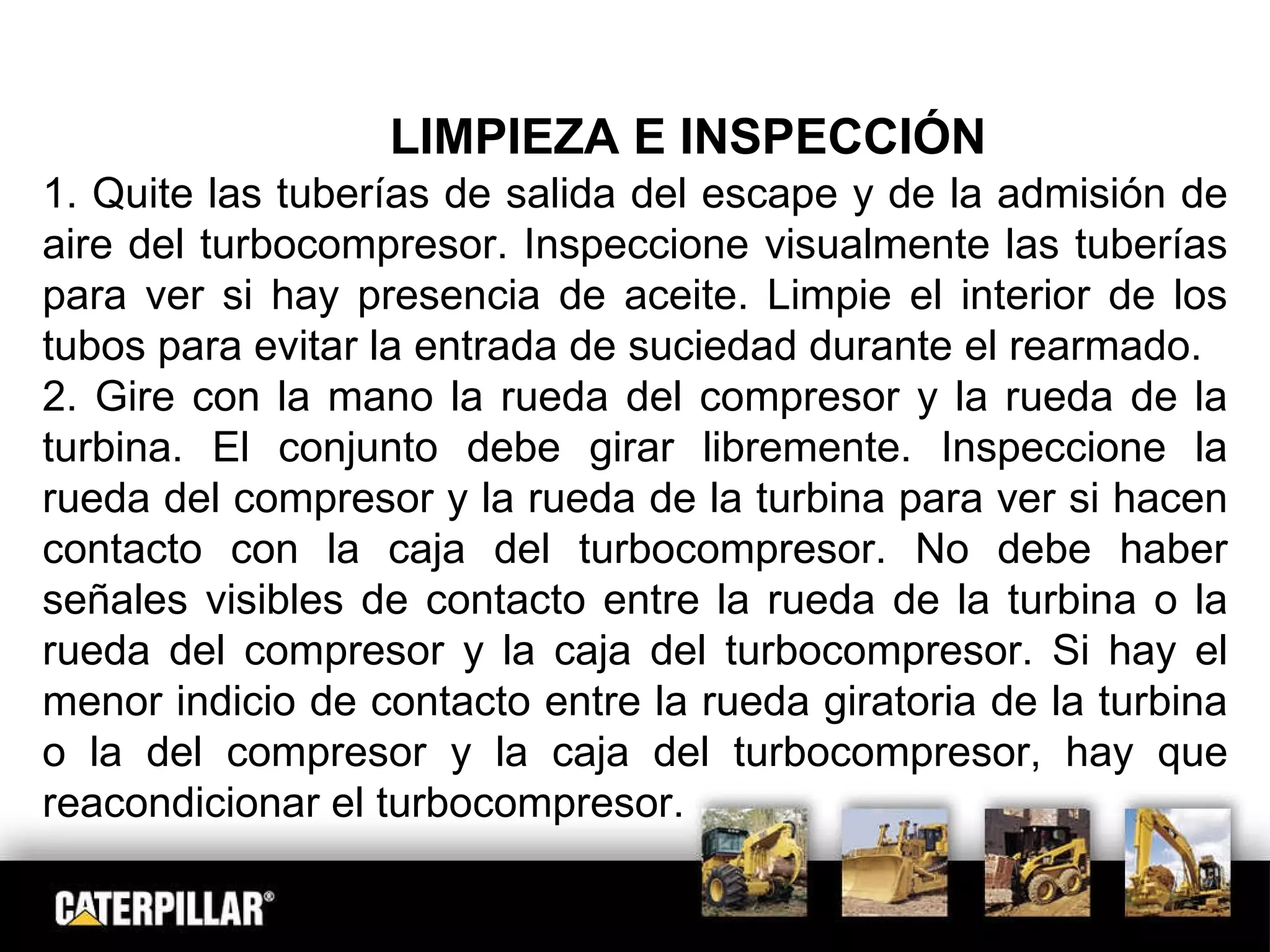 LIMPIEZA E INSPECCIÓN 1. Quite las tuberías de salida del escape y de la admisión de aire del turbocompresor. Inspeccione visualmente las tuberías para ver si hay presencia de aceite. Limpie el interior de los tubos para evitar la entrada de suciedad durante el rearmado. 2. Gire con la mano la rueda del compresor y la rueda de la turbina. El conjunto debe girar libremente. Inspeccione la rueda del compresor y la rueda de la turbina para ver si hacen contacto con la caja del turbocompresor. No debe haber señales visibles de contacto entre la rueda de la turbina o la rueda del compresor y la caja del turbocompresor. Si hay el menor indicio de contacto entre la rueda giratoria de la turbina o la del compresor y la caja del turbocompresor, hay que reacondicionar el turbocompresor. 