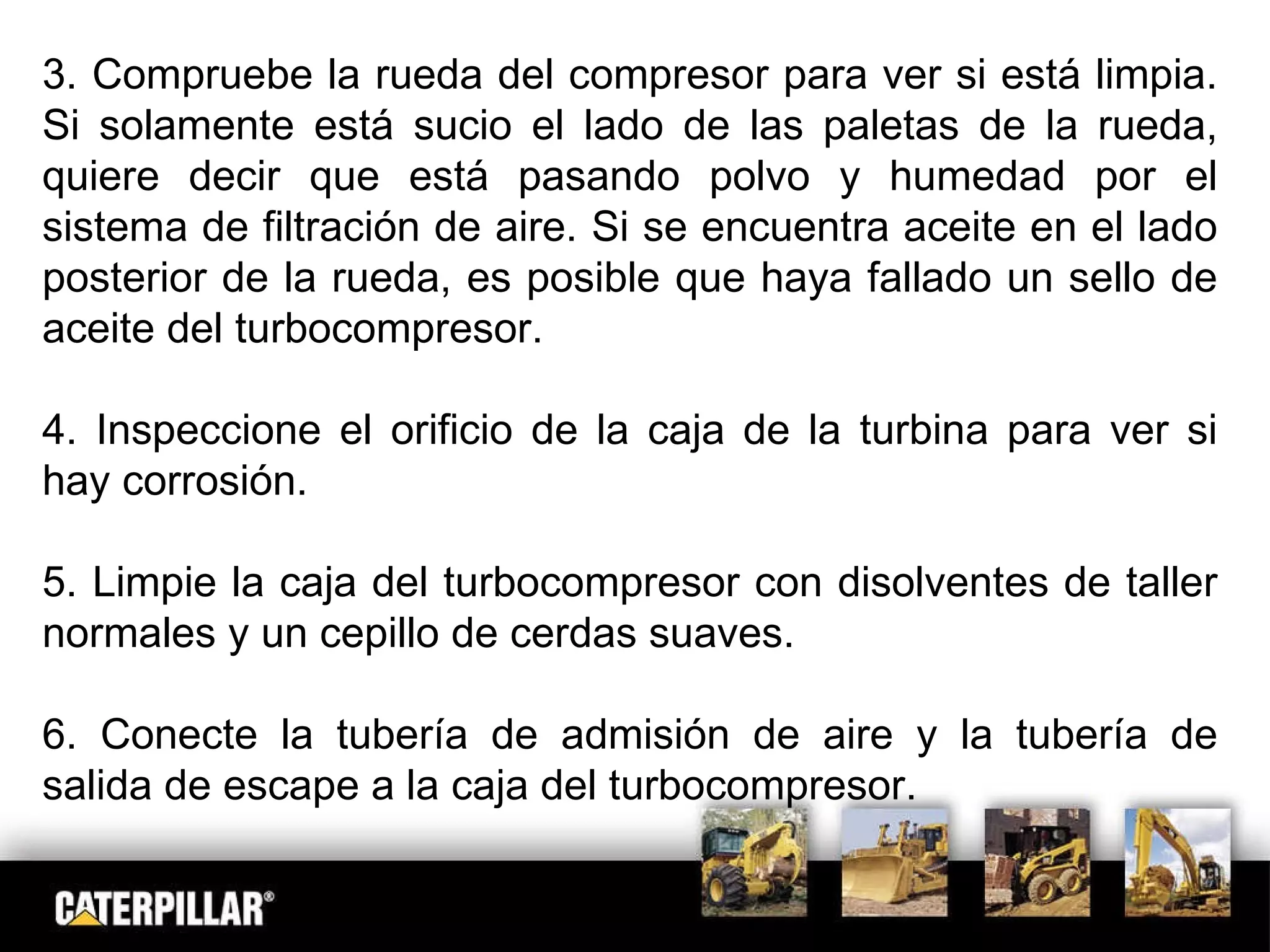 3. Compruebe la rueda del compresor para ver si está limpia. Si solamente está sucio el lado de las paletas de la rueda, quiere decir que está pasando polvo y humedad por el sistema de filtración de aire. Si se encuentra aceite en el lado posterior de la rueda, es posible que haya fallado un sello de aceite del turbocompresor. 4. Inspeccione el orificio de la caja de la turbina para ver si hay corrosión. 5. Limpie la caja del turbocompresor con disolventes de taller normales y un cepillo de cerdas suaves. 6. Conecte la tubería de admisión de aire y la tubería de salida de escape a la caja del turbocompresor. 