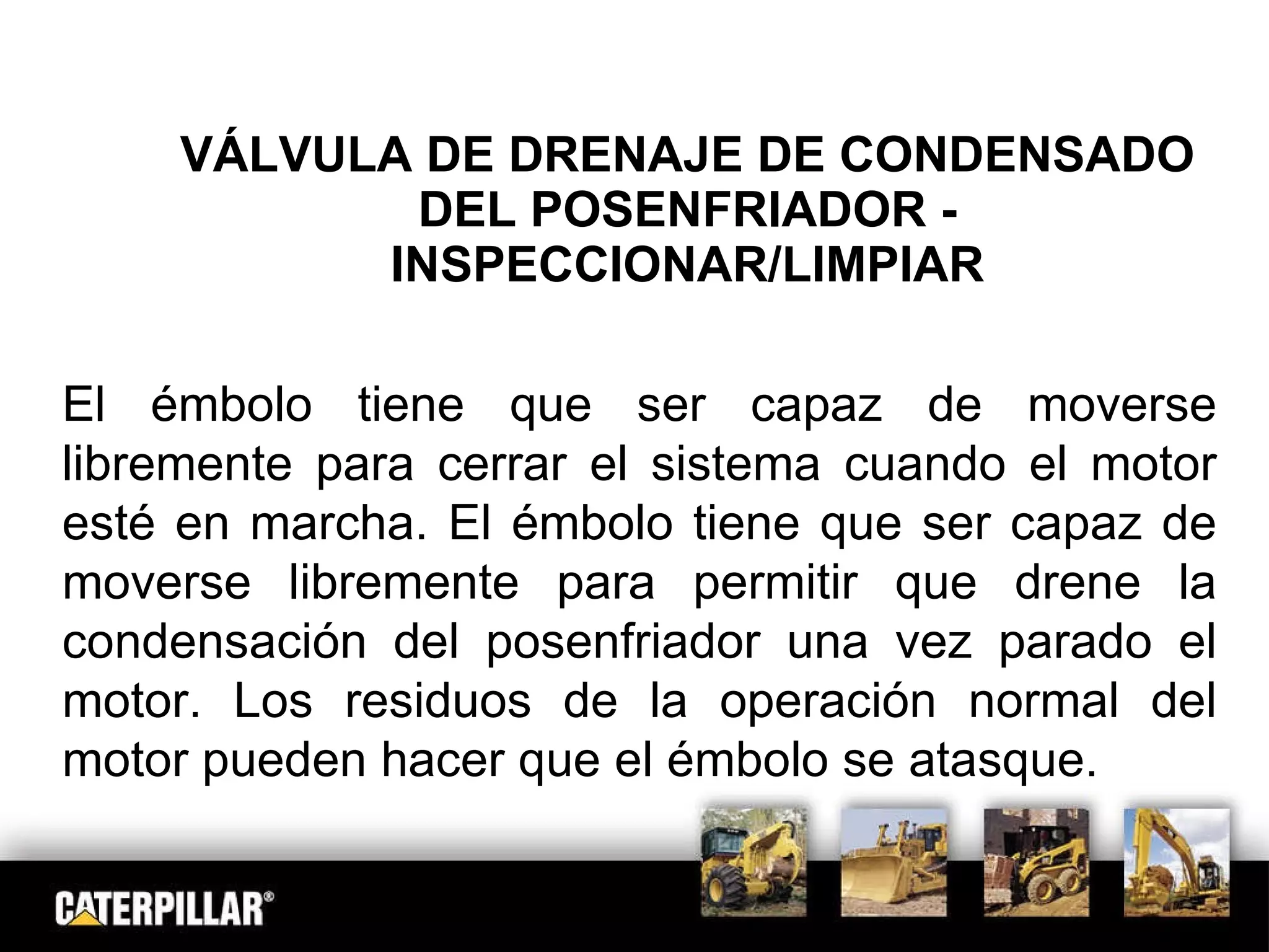 VÁLVULA DE DRENAJE DE CONDENSADO DEL POSENFRIADOR - INSPECCIONAR/LIMPIAR El émbolo tiene que ser capaz de moverse libremente para cerrar el sistema cuando el motor esté en marcha. El émbolo tiene que ser capaz de moverse libremente para permitir que drene la condensación del posenfriador una vez parado el motor. Los residuos de la operación normal del motor pueden hacer que el émbolo se atasque. 
