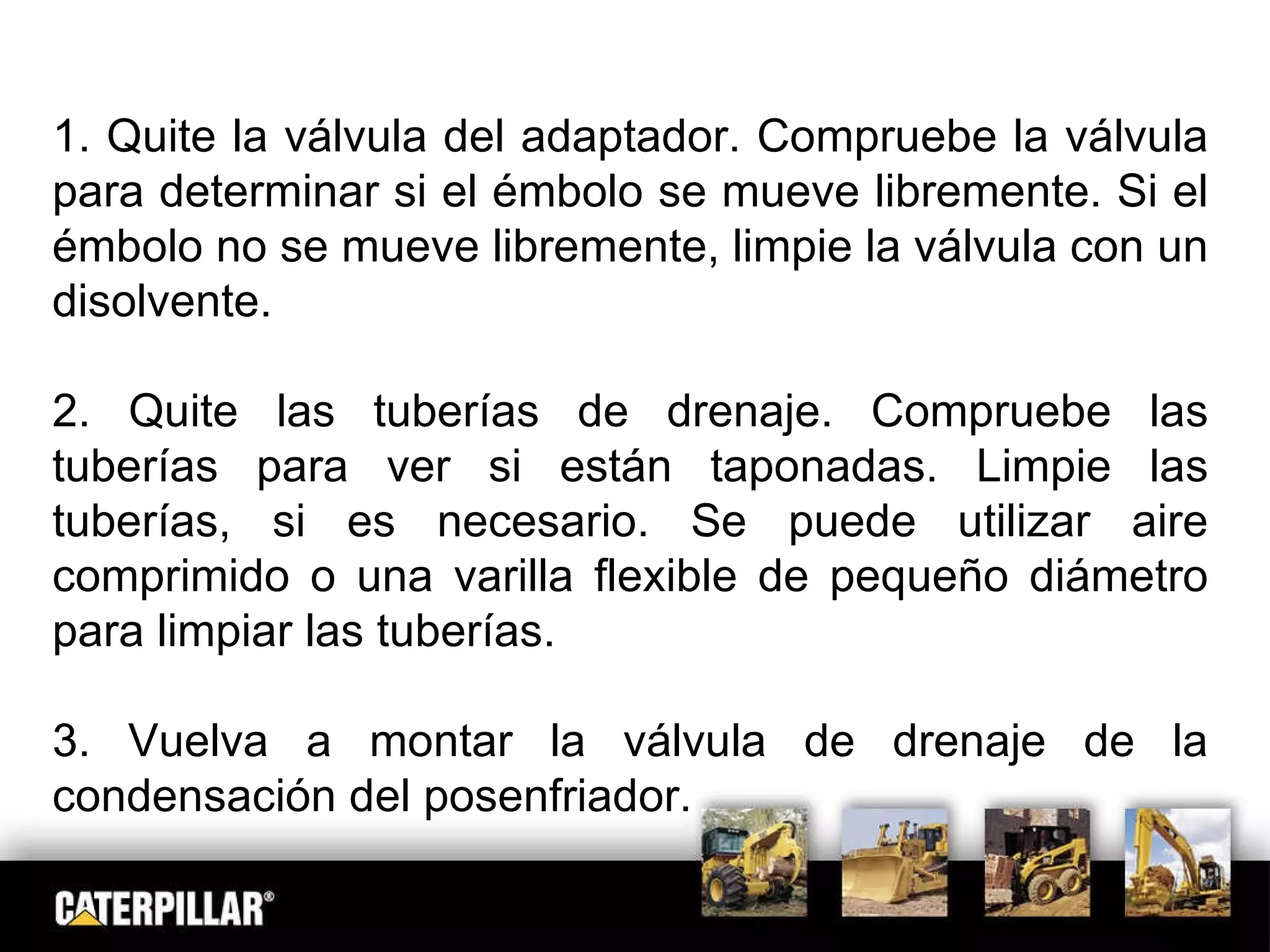 1. Quite la válvula del adaptador. Compruebe la válvula para determinar si el émbolo se mueve libremente. Si el émbolo no se mueve libremente, limpie la válvula con un disolvente. 2. Quite las tuberías de drenaje. Compruebe las tuberías para ver si están taponadas. Limpie las tuberías, si es necesario. Se puede utilizar aire comprimido o una varilla flexible de pequeño diámetro para limpiar las tuberías. 3. Vuelva a montar la válvula de drenaje de la condensación del posenfriador. 