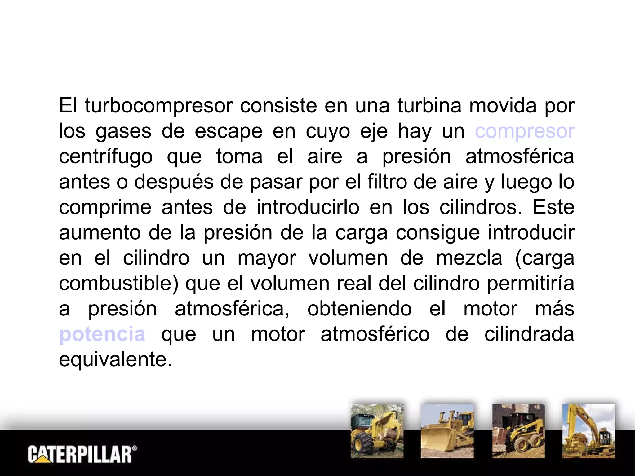 El turbocompresor consiste en una turbina movida por los gases de escape en cuyo eje hay un  compresor  centrífugo que toma el aire a presión atmosférica antes o después de pasar por el filtro de aire y luego lo comprime antes de introducirlo en los cilindros. Este aumento de la presión de la carga consigue introducir en el cilindro un mayor volumen de mezcla (carga combustible) que el volumen real del cilindro permitiría a presión atmosférica, obteniendo el motor más  potencia  que un motor atmosférico de cilindrada equivalente. 
