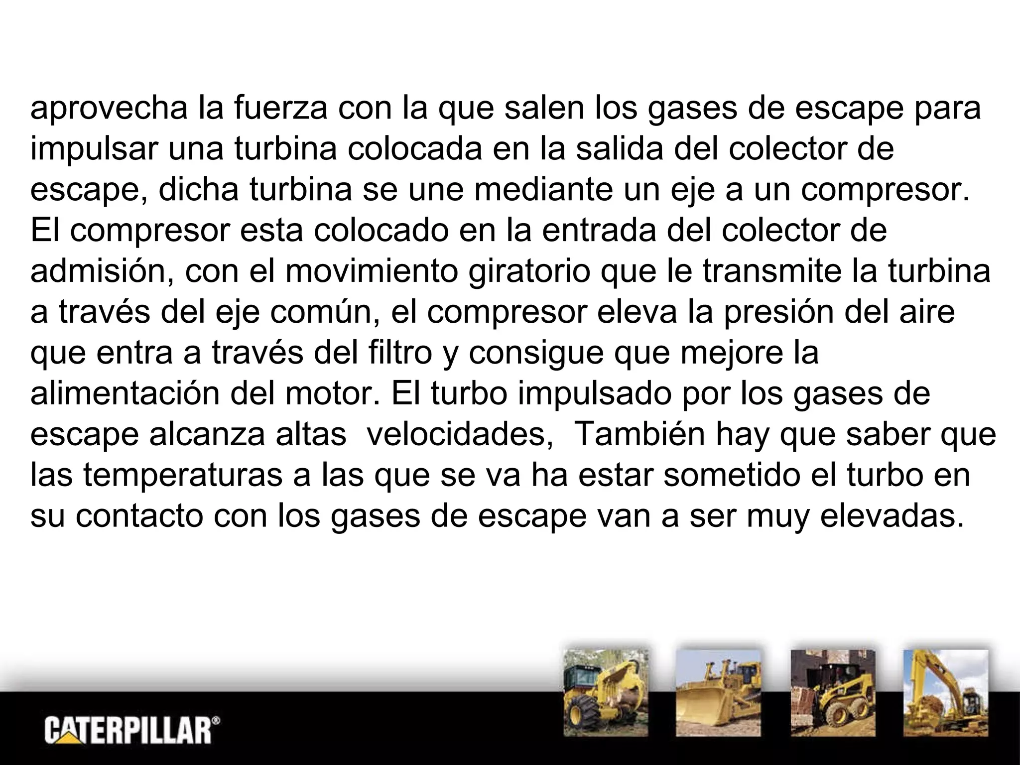aprovecha la fuerza con la que salen los gases de escape para impulsar una turbina colocada en la salida del colector de escape, dicha turbina se une mediante un eje a un compresor. El compresor esta colocado en la entrada del colector de admisión, con el movimiento giratorio que le transmite la turbina a través del eje común, el compresor eleva la presión del aire que entra a través del filtro y consigue que mejore la alimentación del motor. El turbo impulsado por los gases de escape alcanza altas  velocidades,  También hay que saber que las temperaturas a las que se va ha estar sometido el turbo en su contacto con los gases de escape van a ser muy elevadas. 