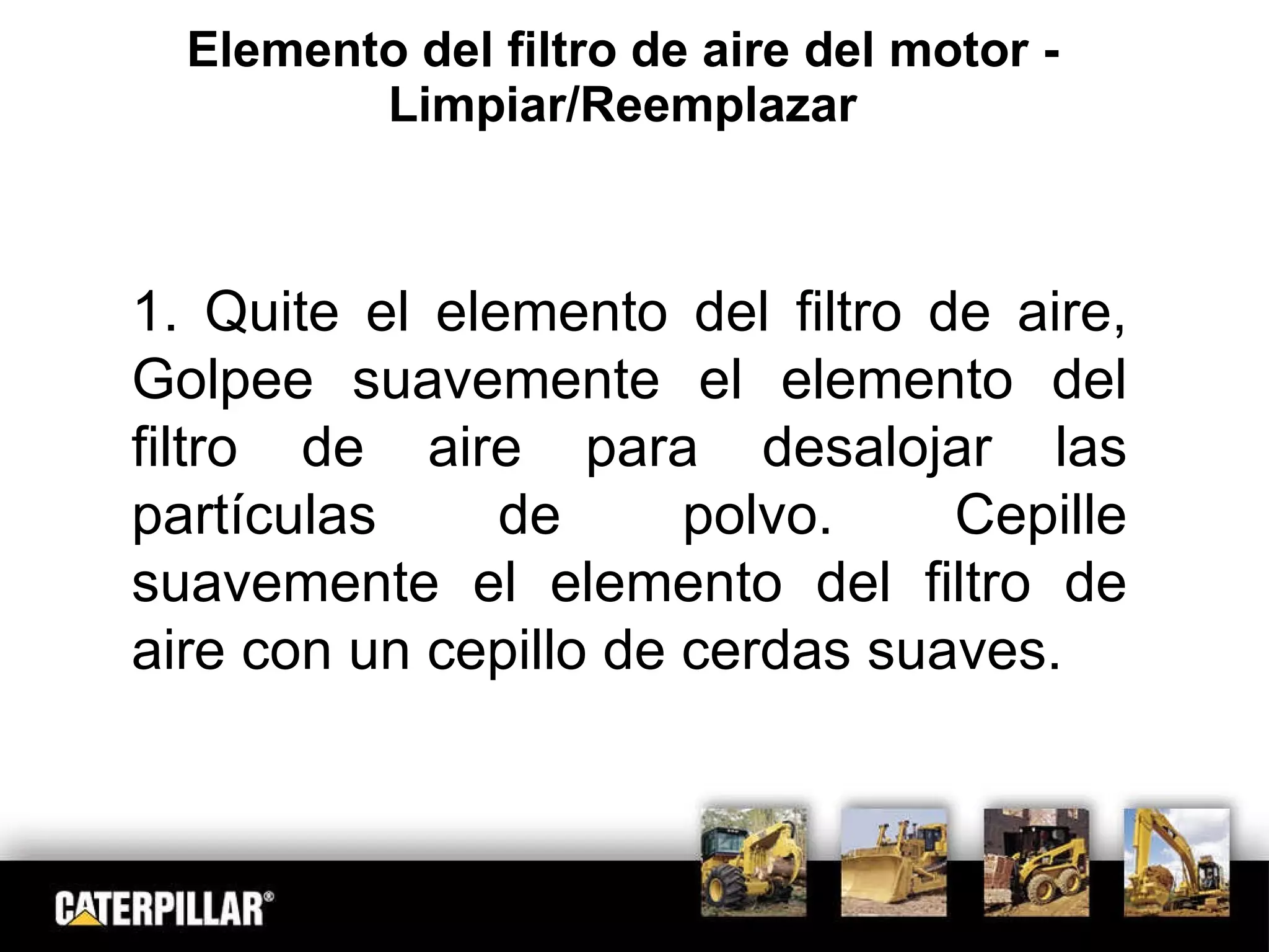 Elemento del filtro de aire del motor - Limpiar/Reemplazar 1. Quite el elemento del filtro de aire, Golpee suavemente el elemento del filtro de aire para desalojar las partículas de polvo. Cepille suavemente el elemento del filtro de aire con un cepillo de cerdas suaves. 