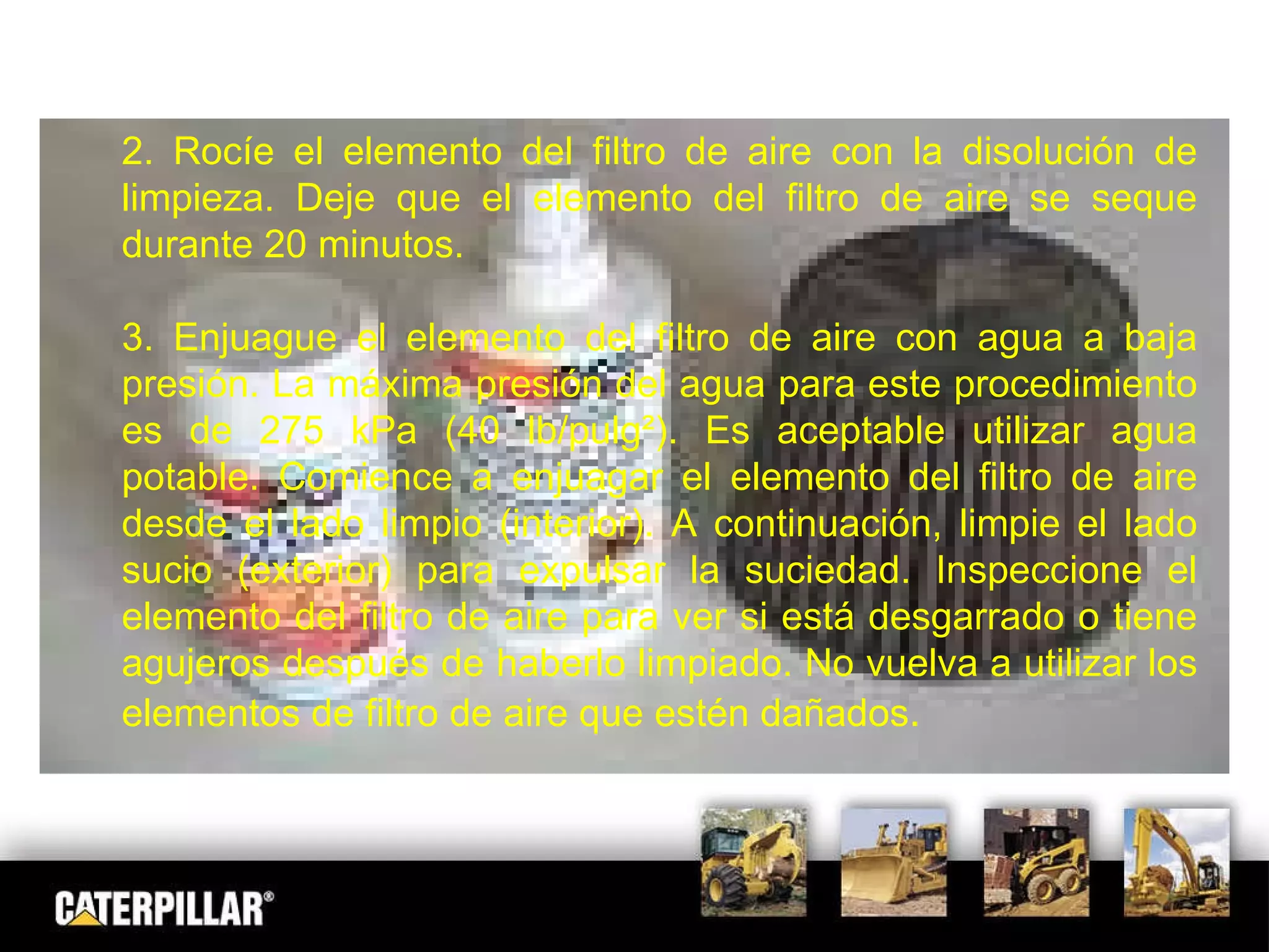 2. Rocíe el elemento del filtro de aire con la disolución de limpieza. Deje que el elemento del filtro de aire se seque durante 20 minutos. 3. Enjuague el elemento del filtro de aire con agua a baja presión. La máxima presión del agua para este procedimiento es de 275 kPa (40 lb/pulg²). Es aceptable utilizar agua potable. Comience a enjuagar el elemento del filtro de aire desde el lado limpio (interior). A continuación, limpie el lado sucio (exterior) para expulsar la suciedad. Inspeccione el elemento del filtro de aire para ver si está desgarrado o tiene agujeros después de haberlo limpiado. No vuelva a utilizar los elementos de filtro de aire que estén dañados . 