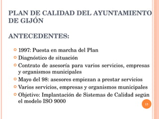 PLAN DE CALIDAD DEL AYUNTAMIENTO DE GIJÓN ANTECEDENTES: 1997: Puesta en marcha del Plan Diagnóstico de situación Contrato de asesoría para varios servicios, empresas y organismos municipales Mayo del 98: asesores empiezan a prestar servicios Varios servicios, empresas y organismos municipales Objetivo: Implantación de Sistemas de Calidad según el modelo ISO 9000 