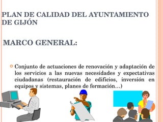 PLAN DE CALIDAD DEL AYUNTAMIENTO DE GIJÓN     MARCO GENERAL: Conjunto de actuaciones de renovación y adaptación de los servicios a las nuevas necesidades y expectativas ciudadanas (restauración de edificios, inversión en equipos y sistemas, planes de formación…)  