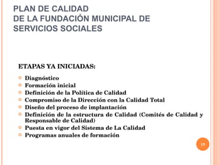 PLAN DE CALIDAD  DE LA FUNDACIÓN MUNICIPAL DE SERVICIOS SOCIALES ETAPAS YA INICIADAS: Diagnóstico Formación inicial Definición de la Política de Calidad Compromiso de la Dirección con la Calidad Total Diseño del proceso de implantación  Definición de la estructura de Calidad (Comités de Calidad y Responsable de Calidad) Puesta en vigor del Sistema de La Calidad Programas anuales de formación 