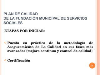 PLAN DE CALIDAD  DE LA FUNDACIÓN MUNICIPAL DE SERVICIOS SOCIALES ETAPAS POR INICIAR: Puesta en práctica de la metodología de Aseguramiento de La Calidad en sus fases más avanzadas (mejora continua y control de calidad) Certificación 