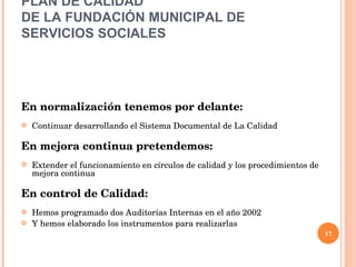 PLAN DE CALIDAD  DE LA FUNDACIÓN MUNICIPAL DE SERVICIOS SOCIALES   En normalización tenemos por delante: Continuar desarrollando el Sistema Documental de La Calidad En mejora continua pretendemos: Extender el funcionamiento en círculos de calidad y los procedimientos de mejora continua En control de Calidad:  Hemos programado dos Auditorías Internas en el año 2002 Y hemos elaborado los instrumentos para realizarlas 
