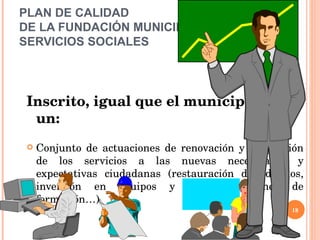 PLAN DE CALIDAD  DE LA FUNDACIÓN MUNICIPAL DE SERVICIOS SOCIALES Inscrito, igual que el municipal, en un: Conjunto de actuaciones de renovación y adaptación de los servicios a las nuevas necesidades y expectativas ciudadanas (restauración de edificios, inversión en equipos y sistemas, planes de formación…)  