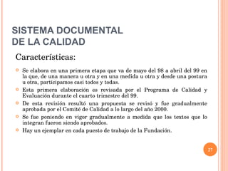 SISTEMA DOCUMENTAL DE LA CALIDAD Características: Se elabora en una primera etapa que va de mayo del 98 a abril del 99 en la que, de una manera u otra y en una medida u otra y desde una postura u otra, participamos casi todos y todas. Esta primera elaboración es revisada por el Programa de Calidad y Evaluación durante el cuarto trimestre del 99. De esta revisión resultó una propuesta se revisó y fue gradualmente aprobada por el Comité de Calidad a lo largo del año 2000. Se fue poniendo en vigor gradualmente a medida que los textos que lo integran fueron siendo aprobados. Hay un ejemplar en cada puesto de trabajo de la Fundación. 