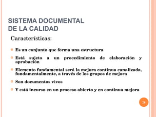 SISTEMA DOCUMENTAL DE LA CALIDAD Características: Es un conjunto que forma una estructura Está sujeto a un procedimiento de elaboración y aprobación Elemento fundamental será la mejora continua canalizada, fundamentalmente, a través de los grupos de mejora Son documentos vivos Y está incurso en un proceso abierto y en continua mejora 