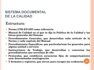 SISTEMA DOCUMENTAL DE LA CALIDAD Estructura: Norma UNE-EN-ISO como referencia Manual de Calidad en el que se fija la Política de la Calidad y las líneas generales del Sistema Procedimientos Generales, que desarrollan cada artículo de la Norma y cada capítulo del Manual Procedimientos Específicos, que particularizan los generales para alguna unidad o servicio  Instrucciones de Trabajo, que desarrollan y concretan los procedimientos que necesitan de ello Protocolos, que establecen secuencias fijas de comportamiento ante determinadas contingencias Y formatos y registros, que sirven para recoger las evidencias  