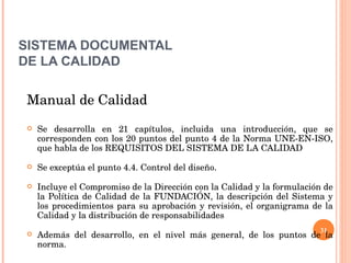 SISTEMA DOCUMENTAL DE LA CALIDAD Manual de Calidad Se desarrolla en 21 capítulos, incluida una introducción, que se corresponden con los 20 puntos del punto 4 de la Norma UNE-EN-ISO, que habla de los REQUISITOS DEL SISTEMA DE LA CALIDAD Se exceptúa el punto 4.4. Control del diseño. Incluye el Compromiso de la Dirección con la Calidad y la formulación de la Política de Calidad de la FUNDACIÓN, la descripción del Sistema y los procedimientos para su aprobación y revisión, el organigrama de la Calidad y la distribución de responsabilidades Además del desarrollo, en el nivel más general, de los puntos de la norma. 