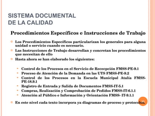SISTEMA DOCUMENTAL DE LA CALIDAD Procedimientos Específicos e Instrucciones de Trabajo Los Procedimientos Específicos particularizan los generales para alguna unidad o servicio cuando es necesario.  Las Instrucciones de Trabajo desarrollan y concretan los procedimientos que necesitan de ello Hasta ahora se han elaborado los siguientes: Control de los Procesos en el Servicio de Rececpción FMSS-PE-9.1 Proceso de Atención de la Demanda en las UTS FMSS-PE-9.2  Control de los Procesos en la Escuela Municipal Atalía FMSS-PE-18.9.1 Registro de Entrada y Salida de Documentos FMSS-IT-5.1 Compras, Realización y Comprobación de Pedidos FMSS-IT-6.1.1 Atención al Público e Información y Orientación FMSS- IT-9.1.1 En este nivel cada texto incorpora ya diagramas de proceso y protocolos. 