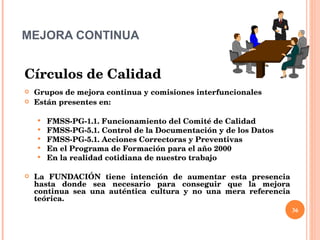 MEJORA CONTINUA Círculos de Calidad Grupos de mejora continua y comisiones interfuncionales Están presentes en: FMSS-PG-1.1. Funcionamiento del Comité de Calidad FMSS-PG-5.1. Control de la Documentación y de los Datos FMSS-PG-5.1. Acciones Correctoras y Preventivas En el Programa de Formación para el año 2000 En la realidad cotidiana de nuestro trabajo La FUNDACIÓN tiene intención de aumentar esta presencia hasta donde sea necesario para conseguir que la mejora continua sea una auténtica cultura y no una mera referencia teórica.  