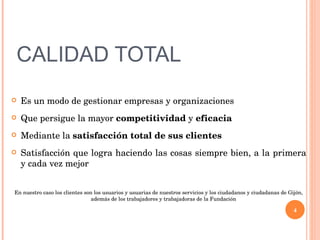 CALIDAD TOTAL Es un modo de gestionar empresas y organizaciones Que persigue la mayor  competitividad  y  eficacia Mediante la  satisfacción total de sus clientes   Satisfacción que logra haciendo las cosas siempre bien, a la primera y cada vez mejor En nuestro caso los clientes son los usuarios y usuarias de nuestros servicios y los ciudadanos y ciudadanas de Gijón, además de los trabajadores y trabajadoras de la Fundación 