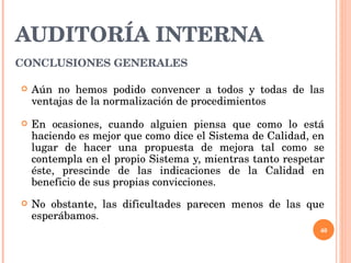 AUDITORÍA INTERNA CONCLUSIONES GENERALES   Aún no hemos podido convencer a todos y todas de las ventajas de la normalización de procedimientos En ocasiones, cuando alguien piensa que como lo está haciendo es mejor que como dice el Sistema de Calidad, en lugar de hacer una propuesta de mejora tal como se contempla en el propio Sistema y, mientras tanto respetar éste, prescinde de las indicaciones de la Calidad en beneficio de sus propias convicciones. No obstante, las dificultades parecen menos de las que esperábamos. 