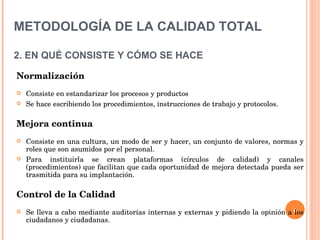 METODOLOGÍA DE LA CALIDAD TOTAL   2. EN QUÉ CONSISTE Y CÓMO SE HACE Normalización Consiste en estandarizar los procesos y productos Se hace escribiendo los procedimientos, instrucciones de trabajo y protocolos. Mejora continua Consiste en una cultura, un modo de ser y hacer, un conjunto de valores, normas y roles que son asumidos por el personal. Para instituirla se crean plataformas (círculos de calidad) y canales (procedimientos) que facilitan que cada oportunidad de mejora detectada pueda ser trasmitida para su implantación. Control de la Calidad Se lleva a cabo mediante auditorías internas y externas y pidiendo la opinión a los ciudadanos y ciudadanas. 