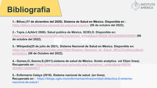 Bibliografia
1.- Bihux.(17 de diciembre del 2020). Sistema de Salud en México. Disponible en :
https://bihux.mx/sistema-nacional-de-salud-en-mexico/ (06 de octubre del 2022).
2.- Tapia.J.A(Abril 2006). Salud publica de México. SCIELO. Disponible en:
https://www.scielo.org.mx/scielo.php?script=sci_arttext&pid=S0036-36342006000200005 (06
de octubre del 2022).
3.- Wikipedia(25 de julio de 2021). Sistema Nacional de Salud en México. Disponible en:
https://es.wikipedia.org/w/index.php?title=Sistema_Nacional_de_Salud_(M%C3%A9xico)&acti
on=history (06 de Octubre del 2022).
4.- Gomes,O.,Sesma,S.(2011).sistema de salud de México. Scielo analytics. vol 53(en línea).
Recuperado en: https://www.scielo.org.mx/scielo.php?script=sci_arttext&pid=S0036-
36342011000800017
5.- Enfermería Celaya (2018). Sistema nacional de salud. (en línea).
Recuperado en : https://blogs.ugto.mx/enfermeriaenlinea/unidad-didactica-2-sistema-
nacional-de-salud /
 