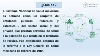¿Qué es?
El Sistema Nacional de Salud mexicano
es definido como un conjunto de
entidades públicas —federales y
estatales—, del sector social y del
privado que prestan servicios de salud
a la población que reside en el territorio
de México. Fue establecido después de
la reforma a la Ley General de Salud
mexicana de febrero de 1984.
 