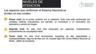 01
02
03
NIVELES DE
ATENCION
Los espacios que conforman el Sistema Nacional se
dividen en tres niveles:
Primer nivel: Es el primer contacto con la población. Este nivel está conformado por
unidades médicas ambulatorias, por ejemplo, un consultorio o un consultorio con
laboratorio y estudio de imagen.
Segundo nivel: En este nivel esta compuesto por urgencias, hospitalización,
procedimientos de complejidad media.
Tercer nivel: En este nivel encontramos hospitales de alta especialidad y
subespecialidades. Algunos de ellos son: EL hospital siglo XXI, Centro Médico Nacional La
RAZA , UMAE de Occidente.
 