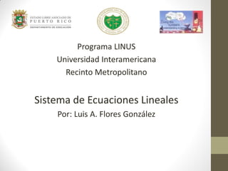 Programa LINUS
Universidad Interamericana
Recinto Metropolitano
Sistema de Ecuaciones Lineales
Por: Luis A. Flores González
 