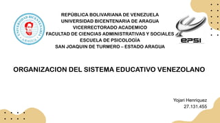 REPÚBLICA BOLIVARIANA DE VENEZUELA
UNIVERSIDAD BICENTENARIA DE ARAGUA
VICERRECTORADO ACADEMICO
FACULTAD DE CIENCIAS ADMINISTRATIVAS Y SOCIALES
ESCUELA DE PSICOLOGÍA
SAN JOAQUIN DE TURMERO – ESTADO ARAGUA
ORGANIZACION DEL SISTEMA EDUCATIVO VENEZOLANO
Yojari Henriquez
27.131.455
 