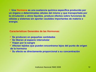 Una  Hormona  es una sustancia química específica producida por un órgano o determinadas células del mismo y que transportada por la circulación u otros líquidos, produce efectos sobre funciones de células y sistemas sin aportar caudales importantes de materia o energía.   Características Generales de las Hormonas: Se producen en pequeñas cantidades Se liberan al espacio intercelular Viajan por la sangre Afectan tejidos que pueden encontrarse lejos del punto de origen  de la hormona Su efecto es directamente proporcional a su concentración 