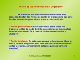 Acción de las Hormonas en el Organismo Las hormonas son activas en concentraciones muy pequeñas. Existen dos formas de acción en el organismo por parte de ellas, una acción generalizada y una acción localizada. Acción generalizada:  En este caso actúa sobre todos los órganos y tejidos de modo distinto, dependiendo de la naturaleza del recetor hormonal. Es el caso de las hormonas Insulina y Glucagón. Acción localizada:  En este caso, aunque la hormona se libere en todo el torrente sanguíneo, solo tiene efectos sobre determinados tejidos u órganos, por ejemplo la Colecistoquinina ( hormona intestinal) 