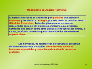 Mecanismo de Acción Hormonal El sistema endocrino está formado por  glándulas  que producen  hormonas  y las vierten a la  sangre ; por esta razón se conocen como  Glándulas Endocrinas . Todas las glándulas se encuentran relacionadas entre sí: hay glándulas endocrinas que producen hormonas que actúan sobre otras glándulas endocrinas las cuales, a su vez, producen hormonas que actúan sobre los denominados  órganos diana.   Las hormonas, de acuerdo con su estructura, presentan distintos mecanismos de acción:  mecanismo de acción de hormonas esteroidales y mecanismo de acción de hormonas proteicas. 