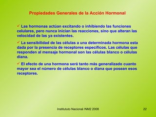Propiedades Generales de la Acción Hormonal Las hormonas actúan excitando o inhibiendo las funciones celulares, pero nunca inician las reacciones, sino que alteran las velocidad de las ya existentes. La sensibilidad de las células a una determinada hormona esta dada por la presencia de receptores específicos. Las células que responden al mensaje hormonal son las células blanco o células diana. El efecto de una hormona será tanto más generalizado cuanto mayor sea el número de células blanco o diana que posean esos receptores. 