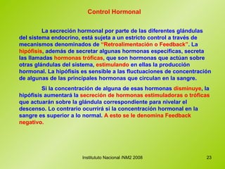 Control Hormonal La secreción hormonal por parte de las diferentes glándulas del sistema endocrino, está sujeta a un estricto control a través de mecanismos denominados de  “Retroalimentación o Feedback” . La  hipófisis , además de secretar algunas hormonas específicas, secreta las llamadas  hormonas tróficas , que son hormonas que actúan sobre otras glándulas del sistema,  estimulando  en ellas la producción hormonal. La hipófisis es sensible a las fluctuaciones de concentración de algunas de las principales hormonas que circulan en la sangre. Si la concentración de alguna de esas hormonas  disminuye , la hipófisis aumentará la  secreción de hormonas estimuladoras   o tróficas  que actuarán sobre la glándula correspondiente para nivelar el descenso. Lo contrario ocurrirá si la concentración hormonal en la sangre es superior a lo normal.  A esto se le denomina Feedback negativo. 