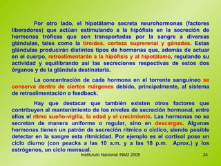 Por otro lado, el hipotálamo secreta neurohormonas (factores liberadores) que actúan estimulando a la hipófisis en la secreción de hormonas tróficas que son transportadas por la sangre a diversas glándulas, tales como la  tiroides, corteza suprerenal y gónadas . Estas glándulas producirán distintos tipos de hormonas que, además de actuar en el cuerpo,  retroalimentarán a la hipófisis y al hipotálamo , regulando su actividad y equilibrando así las secreciones respectivas de estos dos órganos y de la glándula destinataria. La concentración de cada hormona en el torrente sanguíneo  se conserva dentro de ciertos márgenes  debido, principalmente, al sistema de retroalimentación o feedback. Hay que destacar que también existen otros factores que contribuyen al mantenimiento de los niveles de secreción hormonal, entre ellos el  ritmo sueño-vigilia, la edad y el crecimiento . Las hormonas no se secretan de manera uniforme o regular, sino en  descargas . Algunas hormonas tienen un patrón de secreción rítmico o cíclico, siendo posible detectar en la sangre esta ritmicidad. Por ejemplo es el cortisol pose un ciclo diurno (con peacks a las 10 a.m. y a las 18 p.m.  Aprox.) y los estrógenos, un ciclo mensual. 