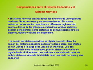 Comparaciones entre el Sistema Endocrino y el  Sistema Nervioso El sistema nervioso alcanza todos los rincones de un organismo mediante fibras nerviosas y neurotransmisores. El sistema endocrino se encuentra repartido por diferentes regiones del cuerpo a través de las glándulas endocrinas. Ambos sistemas podrían considerarse como sistemas de comunicación entre los órganos, tejidos y células del organismo.  La acción del sistema nervioso es rápida y a corto plazo. La acción del sistema endocrino es lenta y a largo plazo; sus efectos se van viendo a lo largo de la vida de un individuo. Los dos sistemas están muy relacionados, pues el sistema endocrino se regula desde el Hipotálamo que podríamos considerarlo parte de ambos sistemas. Además la hipófisis tiene una parte nerviosa y otra endocrina   