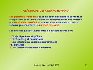 GLÁNDULAS DEL CUERPO HUMANO  Las glándulas endocrinas  se encuentran diseminados por todo el cuerpo. Este es el único sistema del cuerpo humano que no tiene una  continuidad anatómica , aunque sí se le considera como un sistema que constituye una  unidad funcional.   Las diversas glándulas presentes en nuestro cuerpo son: El eje Hipotálamo-Hipófisis  EL Tiroides y el Paratiroides Las Glándulas o Cápsulas Suprarrenales El Páncreas  Las Glándulas Sexuales o Gónadas 