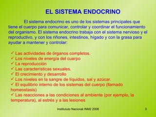 EL SISTEMA ENDOCRINO El sistema endocrino es uno de los sistemas principales que tiene el cuerpo para comunicar, controlar y coordinar el funcionamiento del organismo. El sistema endocrino trabaja con el sistema nervioso y el reproductivo, y con los riñones, intestinos, hígado y con la grasa para ayudar a mantener y controlar:  Las actividades de órganos completos.  Los niveles de energía del cuerpo La reproducción Las características sexuales. El crecimiento y desarrollo Los niveles en la sangre de líquidos, sal y azúcar.  El equilibrio interno de los sistemas del cuerpo (llamado homeostasis) Las reacciones a las condiciones al ambiente (por ejemplo, la temperatura), al estrés y a las lesiones  