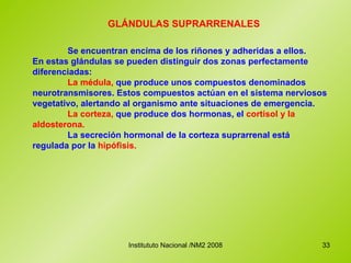 GLÁNDULAS SUPRARRENALES  Se encuentran encima de los riñones y adheridas a ellos.  En estas glándulas se pueden distinguir dos zonas perfectamente diferenciadas:  La médula,  que produce unos compuestos denominados neurotransmisores. Estos compuestos actúan en el sistema nerviosos vegetativo, alertando al organismo ante situaciones de emergencia. La corteza,  que produce dos hormonas, el  cortisol y la aldosterona. La secreción hormonal de la corteza suprarrenal está regulada por la  hipófisis. 