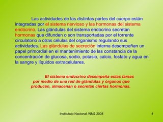 Las actividades de las distintas partes del cuerpo están integradas por  el sistema nervioso y las hormonas del sistema endócrino . Las glándulas del sistema endocrino secretan  hormonas  que difunden o son transportadas por el torrente circulatorio a otras células del organismo regulando sus actividades.  Las glándulas de secreción  interna desempeñan un papel primordial en el mantenimiento de las constancia de la concentración de glucosa, sodio, potasio, calcio, fosfato y agua en la sangre y líquidos extracelulares.   El sistema endocrino desempeña estas tareas por medio de una red de glándulas y órganos que producen, almacenan o secretan ciertas hormonas.  