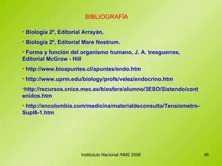 BIBLIOGRAFÍA Biología 2º, Editorial Arrayán. Biología 2º, Editorial Mare Nostrum. Forma y función del organismo humano, J. A. tresguerres, Editorial McGraw - Hill http://www.bioapuntes.cl/apuntes/endo.htm http://www.uprm.edu/biology/profs/velez/endocrino.htm http://recursos.cnice.mec.es/biosfera/alumno/3ESO/Sistendo/contenidos.htm http://encolombia.com/medicina/materialdeconsulta/Tensiometro-Supl6-1.htm 